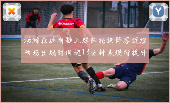 杨瀚森逐渐融入球队轮换阵容连续两场出战时间超13分钟表现待提升
