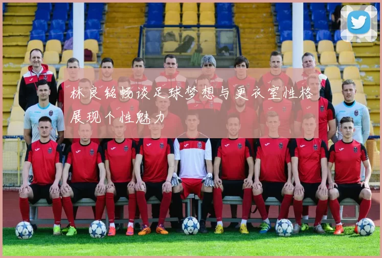 林良铭畅谈足球梦想与更衣室性格展现个性魅力