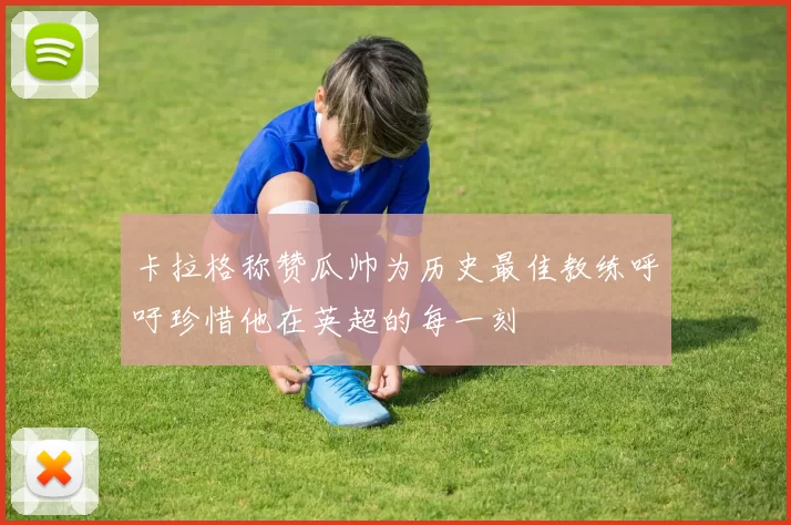 卡拉格称赞瓜帅为历史最佳教练呼吁珍惜他在英超的每一刻