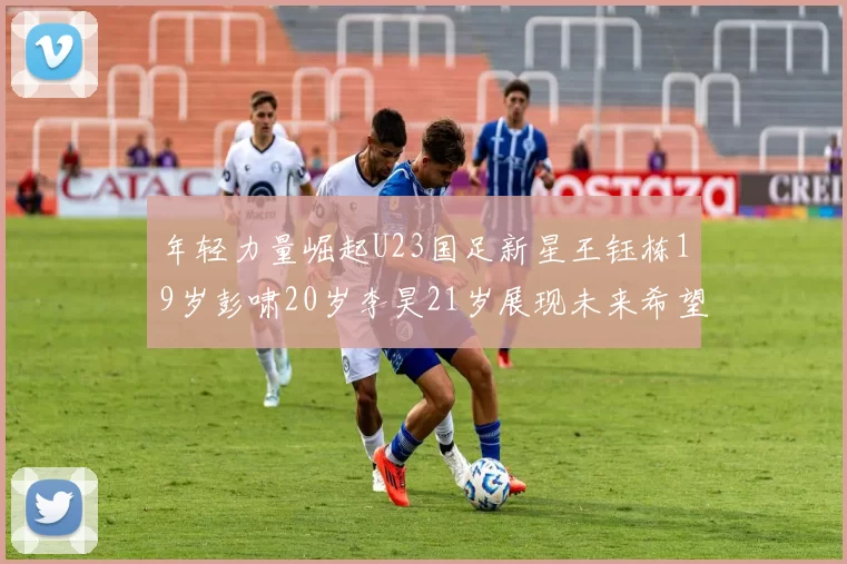 年轻力量崛起U23国足新星王钰栋19岁彭啸20岁李昊21岁展现未来希望