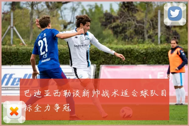 巴迪亚西勒谈新帅战术适合球队目标全力争冠