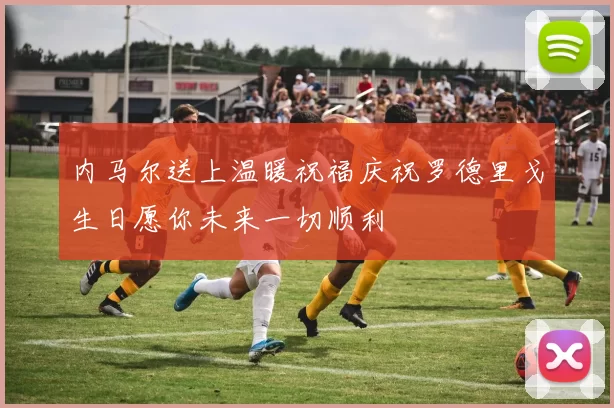 内马尔送上温暖祝福庆祝罗德里戈生日愿你未来一切顺利